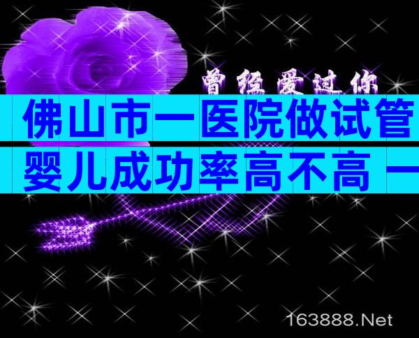 佛山市一医院做试管婴儿成功率高不高 一次能成功吗